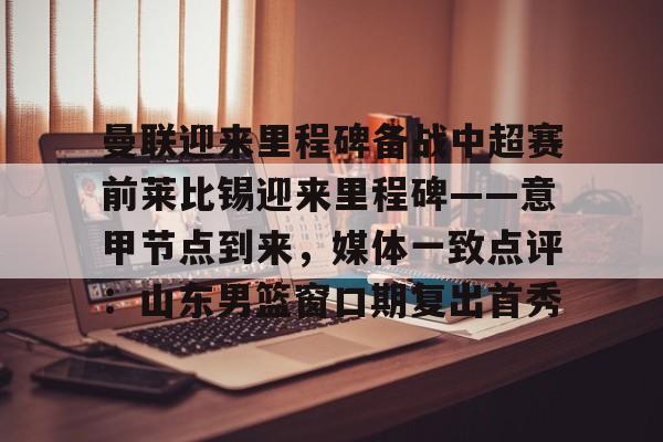 天博官方-包含曼联迎来里程碑备战中超赛前莱比锡迎来里程碑——意甲节点到来，媒体一致点评：山东男篮窗口期复出首秀的词条