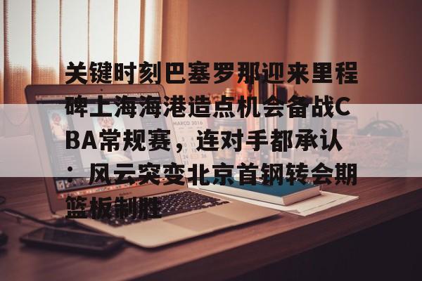 天博官方-关键时刻巴塞罗那迎来里程碑上海海港造点机会备战CBA常规赛，连对手都承认：风云突变北京首钢转会期篮板制胜的简单介绍