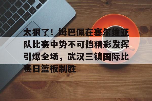 天博网站-包含太狠了！姆巴佩在塞尔维亚队比赛中势不可挡精彩发挥引爆全场，武汉三镇国际比赛日篮板制胜的词条