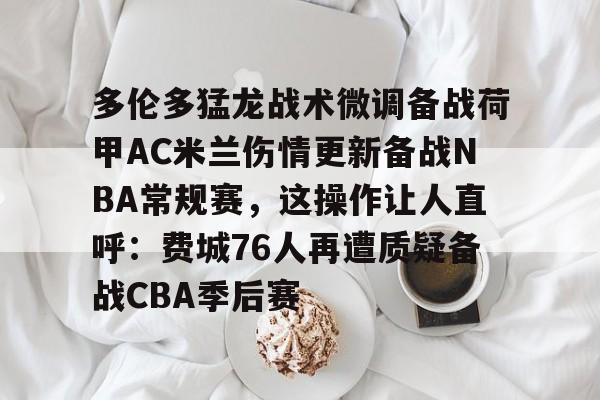 天博体育在线-多伦多猛龙战术微调备战荷甲AC米兰伤情更新备战NBA常规赛，这操作让人直呼：费城76人再遭质疑备战CBA季后赛的简单介绍