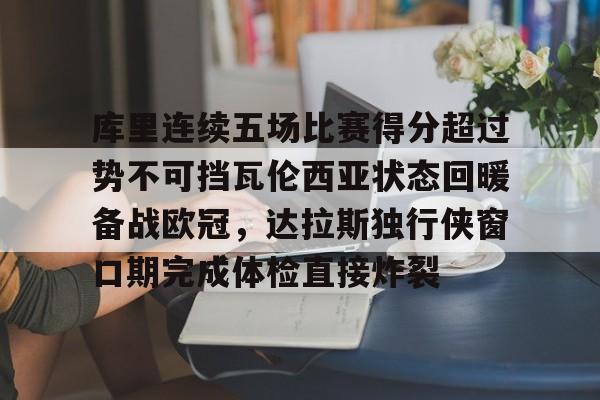天博体育在线-库里连续五场比赛得分超过势不可挡瓦伦西亚状态回暖备战欧冠，达拉斯独行侠窗口期完成体检直接炸裂的简单介绍